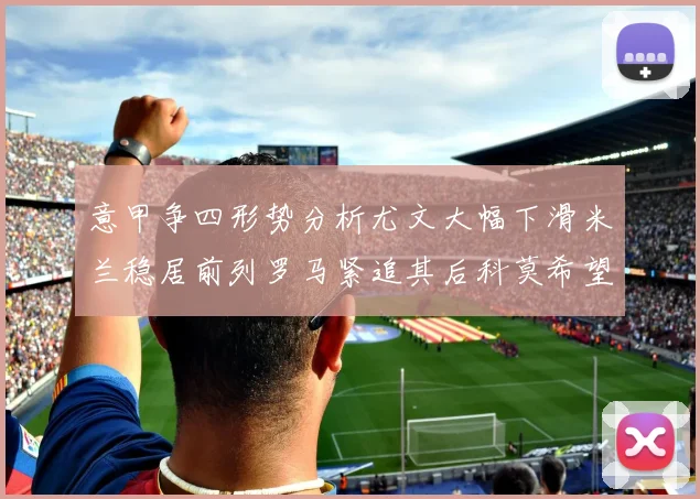意甲争四形势分析尤文大幅下滑米兰稳居前列罗马紧追其后科莫希望渺茫