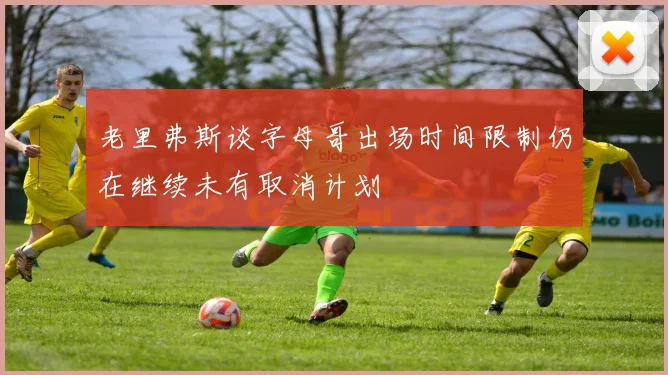 老里弗斯谈字母哥出场时间限制仍在继续未有取消计划