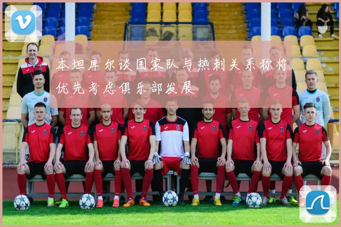 本坦库尔谈国家队与热刺关系称将优先考虑俱乐部发展