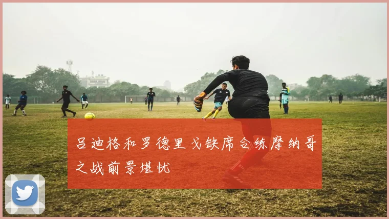 吕迪格和罗德里戈缺席合练摩纳哥之战前景堪忧