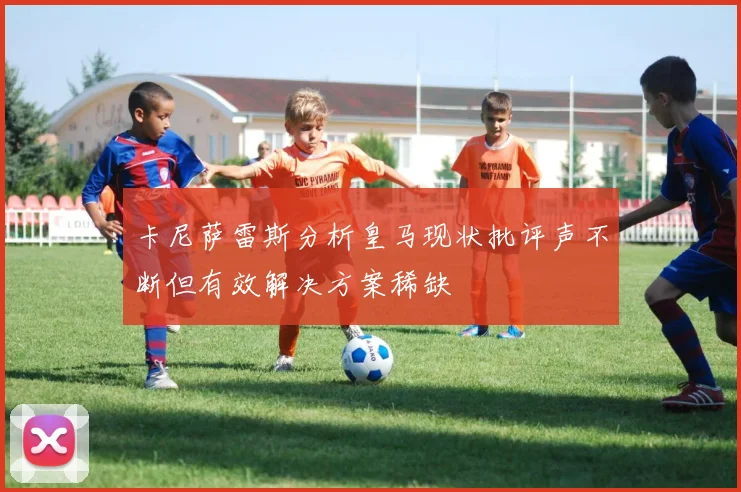 卡尼萨雷斯分析皇马现状批评声不断但有效解决方案稀缺