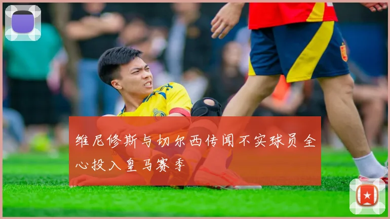 维尼修斯与切尔西传闻不实球员全心投入皇马赛季