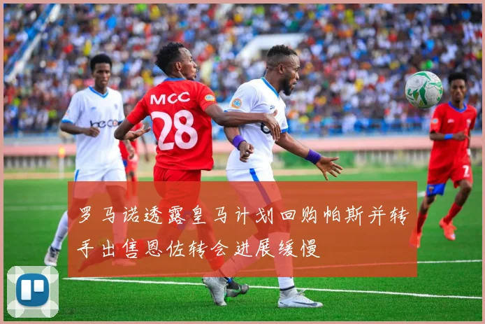 罗马诺透露皇马计划回购帕斯并转手出售恩佐转会进展缓慢