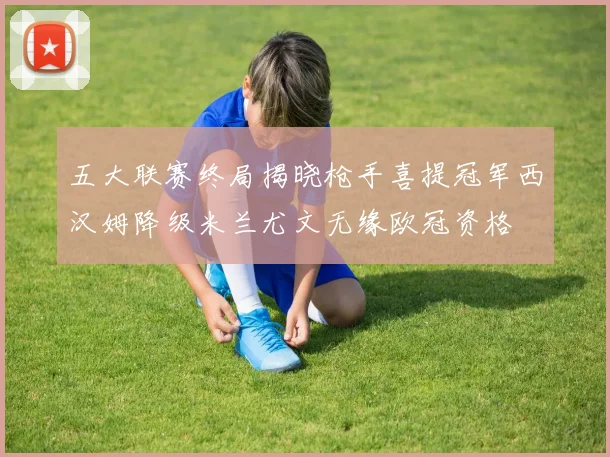 五大联赛终局揭晓枪手喜提冠军西汉姆降级米兰尤文无缘欧冠资格