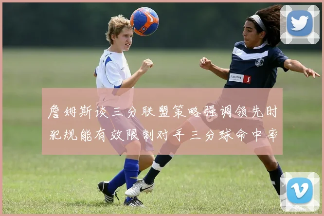 詹姆斯谈三分联盟策略强调领先时犯规能有效限制对手三分球命中率