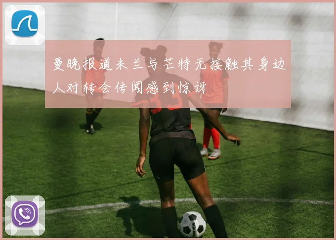 曼晚报道米兰与芒特无接触其身边人对转会传闻感到惊讶