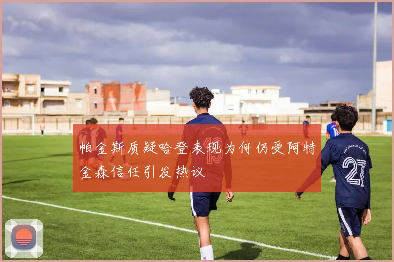 帕金斯质疑哈登表现为何仍受阿特金森信任引发热议