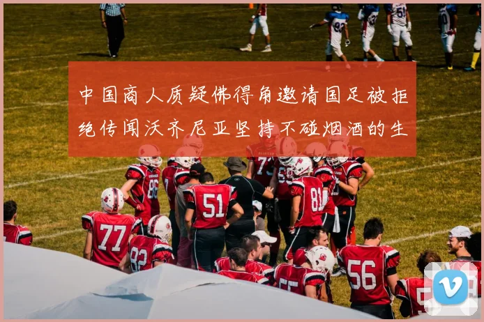 中国商人质疑佛得角邀请国足被拒绝传闻沃齐尼亚坚持不碰烟酒的生活方式