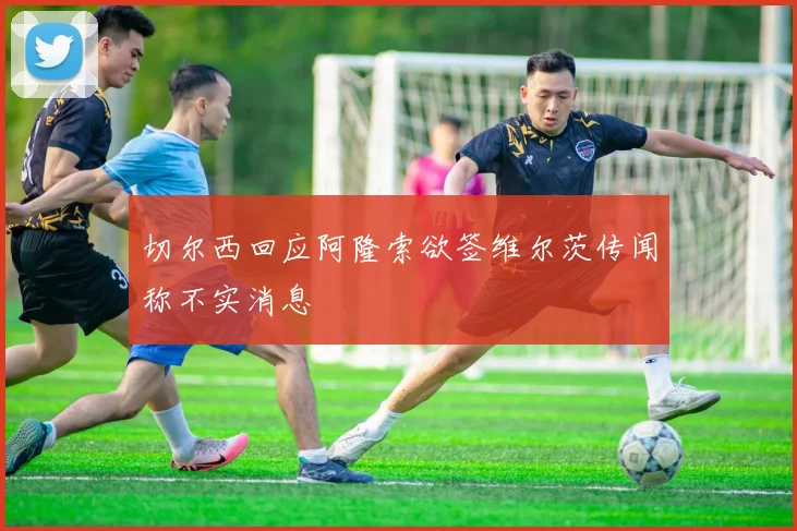 切尔西回应阿隆索欲签维尔茨传闻称不实消息