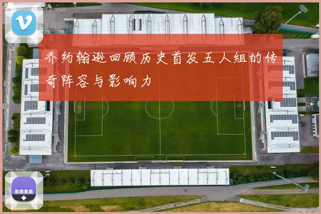 乔约翰逊回顾历史首发五人组的传奇阵容与影响力