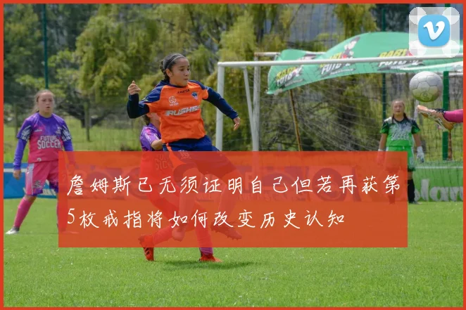 詹姆斯已无须证明自己但若再获第5枚戒指将如何改变历史认知