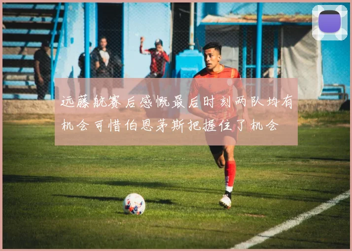远藤航赛后感慨最后时刻两队均有机会可惜伯恩茅斯把握住了机会