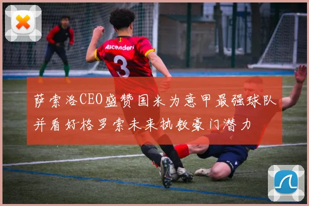 萨索洛CEO盛赞国米为意甲最强球队并看好格罗索未来执教豪门潜力