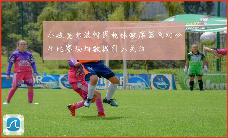 小迈克尔波特因轮休缺席篮网对公牛比赛场均数据引人关注