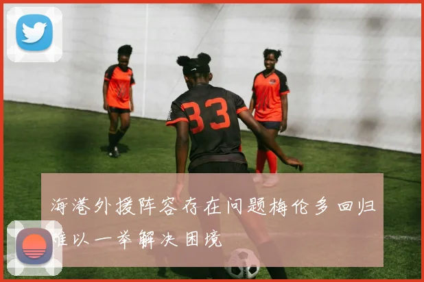海港外援阵容存在问题梅伦多回归难以一举解决困境