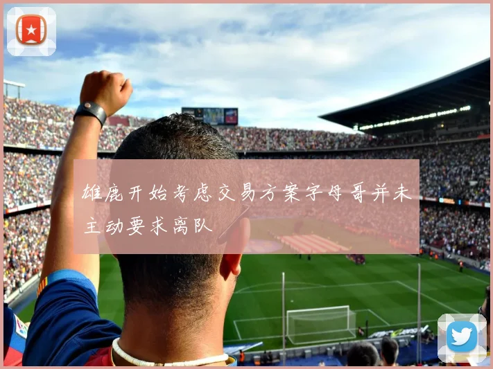 雄鹿开始考虑交易方案字母哥并未主动要求离队