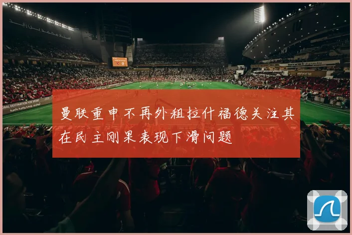 曼联重申不再外租拉什福德关注其在民主刚果表现下滑问题