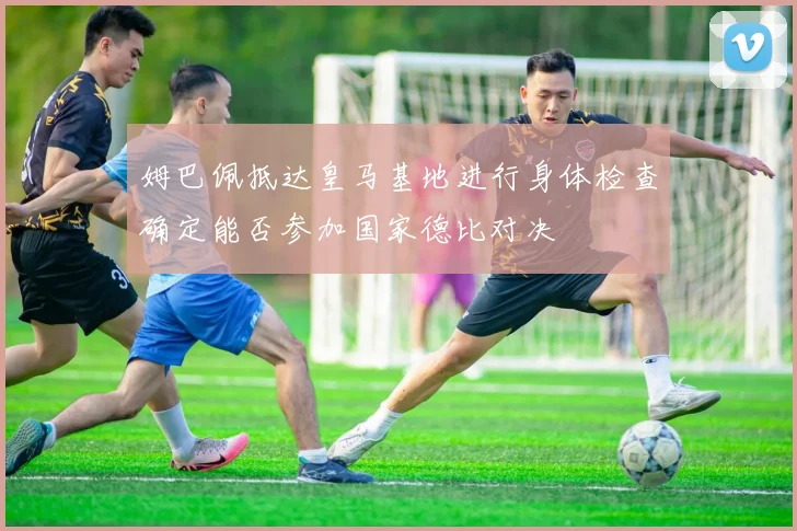 姆巴佩抵达皇马基地进行身体检查确定能否参加国家德比对决
