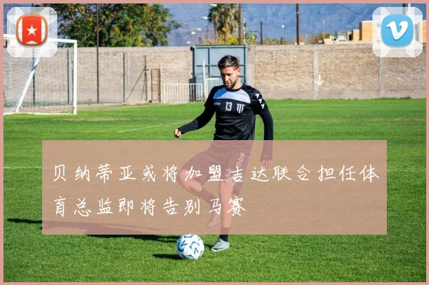 贝纳蒂亚或将加盟吉达联合担任体育总监即将告别马赛