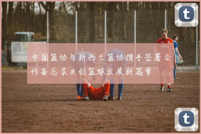中国篮协与新西兰篮协携手签署合作备忘录共创篮球发展新篇章