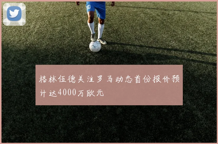 格林伍德关注罗马动态首份报价预计达4000万欧元