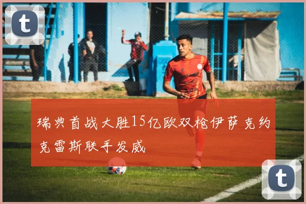 瑞典首战大胜15亿欧双枪伊萨克约克雷斯联手发威